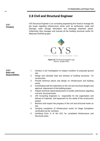 2.8 Civil and Structural Engineer
CYS Structural Engineer is an consulting engineering ﬁrm hired to manage the
job scope regarding infrastructure works such as earthworks, roads and
drainage, water storage reticulation and sewerage treatment plants.
Collectively, they manages and oversee all the building structural works for
Melwood, OnePark project.
2.0 Stakeholders and Project Team
1. Conduct a soil investigation to inspect condition of proposed ground
site.
2. Design and calculate load and stresses of building structures for
construction.
3. Provide technical advice and design on infrastructure and building
works.
4. Coordinating with the authorities on the civil and structural designs and
approval requirement of the building project.
5. Prepare technical report/assessment on tender submissions regarding
civil and structural works.
6. JPS Consulting Engineers is responsible for the organisation and
delivery of materials and equipment for the needs of the construction
project.
7. Monitors and inspect the progress of the civil and structural works on
site.
8. Verifying completion of Infrastructure works for Stage Completion
certiﬁcation by the Architect.
9. Certifying Form G of the CCC for completed Infrastructure and
Structural works.
2.8.2
Roles And
Responsibilities
2.8.1
Company
Figure 2.8 CYS Structural Engineer Logo
(Source : Google 2018)
18
 