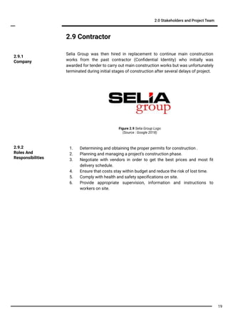 2.9 Contractor
Selia Group was then hired in replacement to continue main construction
works from the past contractor (Conﬁdential Identity) who initially was
awarded for tender to carry out main construction works but was unfortunately
terminated during initial stages of construction after several delays of project.
2.0 Stakeholders and Project Team
2.9.1
Company
1. Determining and obtaining the proper permits for construction .
2. Planning and managing a project’s construction phase.
3. Negotiate with vendors in order to get the best prices and most ﬁt
delivery schedule.
4. Ensure that costs stay within budget and reduce the risk of lost time.
5. Comply with health and safety speciﬁcations on site.
6. Provide appropriate supervision, information and instructions to
workers on site.
2.9.2
Roles And
Responsibilities
Figure 2.9 Selia Group Logo
(Source : Google 2018)
19
 