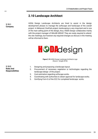 2.10 Landscape Architect
HODA Design Landscape Architects are hired to assist in the design
development phases to manage the softscape and hardscape of the overall
project. In Melwood, OnePark project, landscaping is very important and is one
of the main selling point of the design, thus, HODA Design collaborates mainly
with the project manager of IWAJIB GROUP. They are rarely required to attend
the site meetings, but however any required changes as discuss in the meeting
will be informed to them.
2.0 Stakeholders and Project Team
1. Designing and proposing a landscape layout.
2. Procurement of necessary vegetation or technologies regarding the
landscape design of the project.
3. Cost estimation regarding softscape works.
4. Coordinating with authorities to obtain approval for landscape works.
5. Certifying Form G of the CCC for completed landscape works.
2.10.2
Roles And
Responsibilities
2.10.1
Company
Figure 2.10 HODA Design Landscape Architects Logo
(Source : Google 2018)
20
 