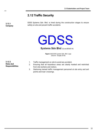 2.12 Traﬃc Security
GDSS Systems Sdn. Bhd. is hired during the construction stages to ensure
safety on site and prevent traﬃc accidents
2.0 Stakeholders and Project Team
1. Trafﬁc management on site to avoid any accident.
2. Ensuring that all hazardous areas are clearly marked and restricted
from site workers and visitors.
3. Stationing trained trafﬁc management personnel at site entry and exit
points and road crossings.
2.12.2
Roles And
Responsibilities
2.12.1
Company
Figure 2.12 GDSS system Sdn. Bhd. Logo
(Source : Google 2018)
22
 