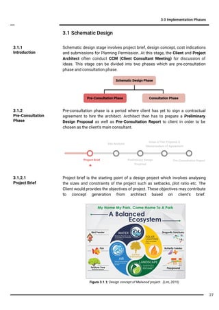 Pre-consultation phase is a period where client has yet to sign a contractual
agreement to hire the architect. Architect then has to prepare a Preliminary
Design Proposal as well as Pre-Consultation Report to client in order to be
chosen as the client’s main consultant.
3.1.1
Introduction
3.1 Schematic Design
3.0 Implementation Phases
Project Brief Preliminary Design
Proposal
Site Analysis
Project brief is the starting point of a design project which involves analysing
the sizes and constraints of the project such as setbacks, plot ratio etc. The
Client would provides the objectives of project. These objectives may contribute
to concept generation from architect based on client’s brief.
3.1.2.1
Project Brief
Pre-Consultation Report
Issue of Fee Proposal &
Memorandum of Agreement
Schematic design stage involves project brief, design concept, cost indications
and submissions for Planning Permission. At this stage, the Client and Project
Architect often conduct CCM (Client Consultant Meeting) for discussion of
ideas. This stage can be divided into two phases which are pre-consultation
phase and consultation phase.
3.1.2
Pre-Consultation
Phase
Figure 3.1.1: Design concept of Melwood project. (Lim, 2019)
Consultation PhasePre-Consultation Phase
Schematic Design Phase
27
 