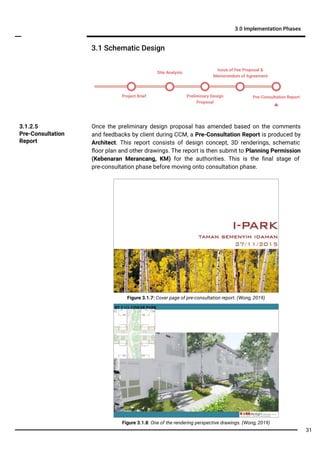 3.1 Schematic Design
3.0 Implementation Phases
Once the preliminary design proposal has amended based on the comments
and feedbacks by client during CCM, a Pre-Consultation Report is produced by
Architect. This report consists of design concept, 3D renderings, schematic
ﬂoor plan and other drawings. The report is then submit to Planning Permission
(Kebenaran Merancang, KM) for the authorities. This is the ﬁnal stage of
pre-consultation phase before moving onto consultation phase.
3.1.2.5
Pre-Consultation
Report
Figure 3.1.8: One of the rendering perspective drawings. (Wong, 2019)
Figure 3.1.7: Cover page of pre-consultation report. (Wong, 2019)
Project Brief Preliminary Design
Proposal
Pre-Consultation Report
Site Analysis
Issue of Fee Proposal &
Memorandum of Agreement
31
 