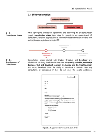 3.1 Schematic Design
3.0 Implementation Phases
Appointments of
Consultants
Planning Approval
Documents
3.1.3
Consultation Phase
Consultation phase started with Project Architect and Developer are
responsible on hiring other consultants such as Quantity Surveyor, Landscape
Designer, Civil and Structural engineer, Mechanical and Electrical Engineer,
and more. Developer have the ability to terminate a contract with any
consultants or contractors if they did not obey the on-site guidelines.
3.1.3.1
Appointments of
Consultants
Figure 3.1.9: Appointment of consultants. (Lim, 2019)
After signing the contractual agreements and approving the pre-consultation
report, consultation phase took place by organizing an appointment of
consultants, followed by producing a preliminary cost estimation and end with
submitting approval documents to KM.
Consultation PhasePre-Consultation Phase
Schematic Design Phase
Preliminary Cost
Estimation
SA
M
PLE
32
 