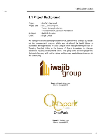 1.1 Project Background
Project : OnePark, Semenyih
Project Site : No 1, Jalan Onepark,
Taman Semenyih Idaman,
43500 Semenyih, Selangor Darul Ehsan
Architect : GMLING Architect
Client : Iwajib Group
We were given the residential project OnePark, Semenyih to undergo our study
on the management process which was developed by Iwajib Group a
real-estate developer based in Kuala Lumpur, which has upheld the principle of
‘Creating Comfort Living in the Luxury of Space’ throughout its idaman
residential housing development series. The group aims to build properties
that are in harmony with mother nature and to create a valuable environment to
the community.
1.0 Project Introduction
Figure 1.1 Iwajib Group Logo
(Source : Google 2018)
Figure 1.2 OnePark Logo
(Source : Google 2018)
4
 