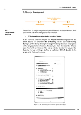 3.2 Design Development
3.0 Implementation Phases
The revision of design and preliminary estimated cost of construction are done
concurrently with the building approval submission.
I. Preliminary Construction Costs Estimates Update
In the Melwood, One Park Project, the Project Architect alongside with the
client, discuss and amend the Bill of Quantity with the appointed Quantity
Surveyor. On the design development stage, the design drawings are prepared
with a fairly detailed speciﬁcations. Therefore, the client discuss on the detailed
cost of materials and ﬁnishes of the project with the Quantity Surveyor, and the
Quantity Surveyor will begin drafting a preliminary Bill of Quantity to be
prepared for the tendering phase.
3.2.3
Design & Cost
Revision
Figure 3.2.16: Preliminary Cost Estimate Update (Ho, 2019)
Design Drawings Design & Cost Revision
Building Plan Submissions
for Approval
SA
M
PLE
44
 