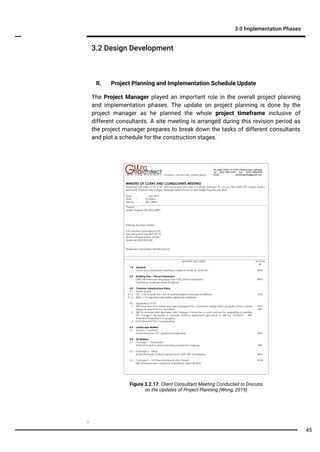 3.2 Design Development
3.0 Implementation Phases
II. Project Planning and Implementation Schedule Update
The Project Manager played an important role in the overall project planning
and implementation phases. The update on project planning is done by the
project manager as he planned the whole project timeframe inclusive of
different consultants. A site meeting is arranged during this revision period as
the project manager prepares to break down the tasks of different consultants
and plot a schedule for the construction stages.
Figure 3.2.17: Client Consultant Meeting Conducted to Discuss
on the Updates of Project Planning (Wong, 2019)
45
 