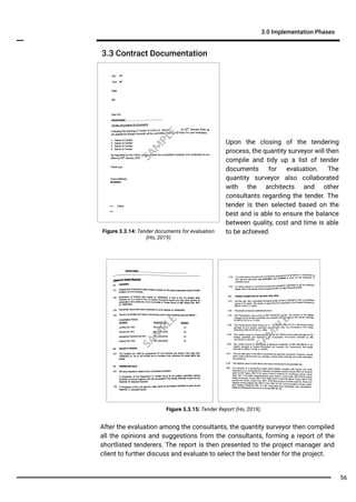 Figure 3.3.14: Tender documents for evaluation
(Ho, 2019)
Upon the closing of the tendering
process, the quantity surveyor will then
compile and tidy up a list of tender
documents for evaluation. The
quantity surveyor also collaborated
with the architects and other
consultants regarding the tender. The
tender is then selected based on the
best and is able to ensure the balance
between quality, cost and time is able
to be achieved.
Figure 3.3.15: Tender Report (Ho, 2019)
After the evaluation among the consultants, the quantity surveyor then compiled
all the opinions and suggestions from the consultants, forming a report of the
shortlisted tenderers. The report is then presented to the project manager and
client to further discuss and evaluate to select the best tender for the project.
3.3 Contract Documentation
3.0 Implementation Phases
SA
M
PLE
SA
M
PLE
SA
M
PLE
56
 