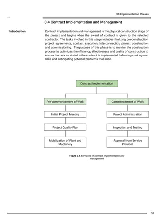 Contract implementation and management is the physical construction stage of
the project and begins when the award of contract is given to the selected
contractor. The tasks involved in this stage includes ﬁnalizing pre-construction
project agreements, contract execution, Interconnection, project construction
and commissioning. The purpose of this phase is to monitor the construction
process to optimizes the eﬃciency, effectiveness and quality of construction to
ensure the task as stated in the contract is implemented, balancing cost against
risks and anticipating potential problems that arise.
Introduction
3.4 Contract Implementation and Management
3.0 Implementation Phases
Contract Implementation
Pre-commencement of Work
Initial Project Meeting
Project Quality Plan
Mobilization of Plant and
Machinery
Commencement of Work
Project Administration
Inspection and Testing
Approval from Service
Provider
Figure 3.4.1: Phases of contract implementation and
management
59
 