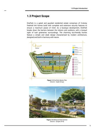 Figure 1.5 OnePark Master Plan
(Source : Iwajib Group)
Figure 1.6 Melwood Park Scenery
(Source : Google 2018)
1.0 Project Introduction
1.3 Project Scope
OnePark is a gated and guarded residential estate comprises of 2-storey
freehold link homes build with complete and extensive security features to
ensure a maximum peace of mind. As a boutique development, OnePark
breaks down the barriers between the indoors and outdoors, with a tranquil
sight of lush greeneries surroundings. The charming eco-friendly homes
feature a simple and sleek design characterised by modern architecture,
designed and built in harmony with nature.
6
 