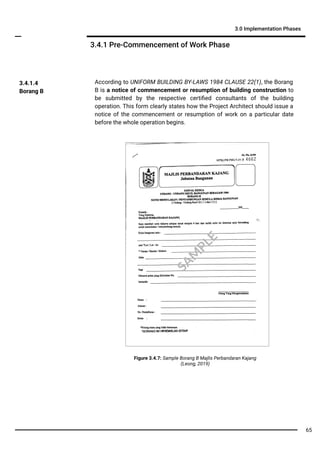 3.4.1 Pre-Commencement of Work Phase
3.0 Implementation Phases
According to UNIFORM BUILDING BY-LAWS 1984 CLAUSE 22(1), the Borang
B is a notice of commencement or resumption of building construction to
be submitted by the respective certiﬁed consultants of the building
operation. This form clearly states how the Project Architect should issue a
notice of the commencement or resumption of work on a particular date
before the whole operation begins.
3.4.1.4
Borang B
Figure 3.4.7: Sample Borang B Majlis Perbandaran Kajang
(Leong, 2019)
SA
M
PLE
65
 