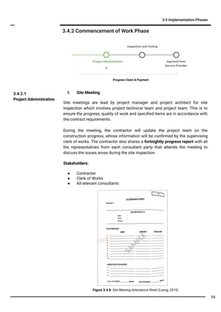 I. Site Meeting
Site meetings are lead by project manager and project architect for site
inspection which involves project technical team and project team. This is to
ensure the progress, quality of work and speciﬁed items are in accordance with
the contract requirements.
During the meeting, the contractor will update the project team on the
construction progress, whose information will be conﬁrmed by the supervising
clerk of works. The contractor also shares a fortnightly progress report with all
the representatives from each consultant party that attends the meeting to
discuss the issues arose during the site inspection.
Stakeholders:
● Contractor
● Clerk of Works
● All relevant consultants
3.4.2.1
Project Administration
3.4.2 Commencement of Work Phase
Project Administration Approval from
Service Provider
Inspection and Testing
3.0 Implementation Phases
Progress Claim & Payment
Figure 3.4.8: Site Meeting Attendance Sheet (Leong, 2019)
SA
M
PLE
66
 
