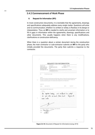 3.4.2 Commencement of Work Phase
3.0 Implementation Phases
II. Request for Information (RFI)
In most construction documents, it is inevitable that the agreements, drawings
and speciﬁcations adequately address every single matter. Questions will arise
and no communication, whether it is written or verbal, is ﬂawless in its design or
interpretation. Thus, an RFI is needed to clarify and uncertain information or to
ﬁll in gaps in information within the agreements, drawings, speciﬁcations and
other documents. This usually happens when there is any modiﬁcations,
clariﬁcations or construction deﬁciency.
When there is a question about a certain document during the construction
phase, the main contractor or sub-contractor submits an RFI to the party who
initially provided the documents. The party then submits a response to the
contractor.
Figure 3.4.10: Document of Request for Information (Leong, 2019)
70
 