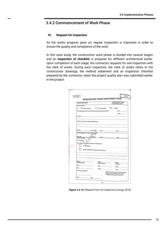IV. Request for Inspection
As the works progress goes on, regular inspection is important in order to
ensure the quality and compliance of the work.
In this case study, the construction work phase is divided into several stages
and an inspection of checklist is prepared for different architectural works.
Upon completion of each stage, the contractor requests for site inspection with
the clerk of works. During each inspection, the clerk of works refers to the
construction drawings, the method statement and an inspection checklist
prepared by the contractor, when the project quality plan was submitted earlier
in the project.
3.4.2 Commencement of Work Phase
3.0 Implementation Phases
Figure 3.4.12: Request Form for Inspection (Leong, 2019)
SA
M
PLE
72
 