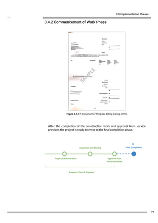 3.4.2 Commencement of Work Phase
3.0 Implementation Phases
Figure 3.4.17: Document of Progress Billing (Leong, 2019)
Progress Claim & Payment
Project Administration Approval from
Service Provider
Inspection and Testing Final Completion
After the completion of the construction work and approval from service
provider, the project is ready to enter to the ﬁnal completion phase.
SA
M
PLE
77
 