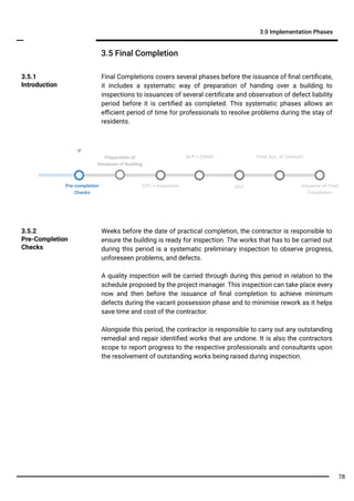 Final Completions covers several phases before the issuance of ﬁnal certiﬁcate,
it includes a systematic way of preparation of handing over a building to
inspections to issuances of several certiﬁcate and observation of defect liability
period before it is certiﬁed as completed. This systematic phases allows an
eﬃcient period of time for professionals to resolve problems during the stay of
residents.
3.5.1
Introduction
3.5 Final Completion
3.0 Implementation Phases
Weeks before the date of practical completion, the contractor is responsible to
ensure the building is ready for inspection. The works that has to be carried out
during this period is a systematic preliminary inspection to observe progress,
unforeseen problems, and defects.
A quality inspection will be carried through during this period in relation to the
schedule proposed by the project manager. This inspection can take place every
now and then before the issuance of ﬁnal completion to achieve minimum
defects during the vacant possession phase and to minimise rework as it helps
save time and cost of the contractor.
Alongside this period, the contractor is responsible to carry out any outstanding
remedial and repair identiﬁed works that are undone. It is also the contractors
scope to report progress to the respective professionals and consultants upon
the resolvement of outstanding works being raised during inspection.
3.5.2
Pre-Completion
Checks
Pre-completion
Checks
CCC
DLP + CMGD Final Acc. of Contract
CPC + Inspection Issuance of Final
Completion
Preparation of
Handover of Building
78
 