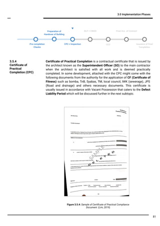 3.0 Implementation Phases
Certiﬁcate of Practical Completion is a contractual certiﬁcate that is issued by
the architect known as the Superintendent Oﬃcer (SO) to the main contractor
when the architect is satisﬁed with all work and is deemed practically
completed. In some development, attached with the CPC might come with the
following documents from the authority for the application of CF (Certiﬁcate of
Fitness) such as bomba, TnB, Syabas, TM, local council, IWK (sewerage), JPS
(Road and drainage) and others necessary documents. This certiﬁcate is
usually issued in accordance with Vacant Possession that caters to the Defect
Liability Period which will be discussed further in the next subtopic.
3.5.4
Certiﬁcate of
Practical
Completion (CPC)
Pre-completion
Checks
CCC
DLP + CMGD Final Acc. of Contract
Issuance of Final
Completion
Preparation of
Handover of Building
CPC + Inspection
81
Figure 3.5.4: Sample of Certiﬁcate of Practical Compliance
Document (Lim, 2019)
SA
M
PLE
 