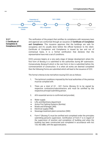 3.0 Implementation Phases
The veriﬁcation of the project that certiﬁes its compliance with necessary laws
and approval are conformed through an issuance of Certiﬁcate of Completion
and Compliance. This issuance approves that the buildings are safe for
occupancy and it's usually done before the oﬃcial handover to the client.
Certiﬁcate of Completion and Compliance is issued by law and not of
contractual basis, it is a formal certiﬁcation that declares that the
representative have met a set of conditions.
3.5.7
I. Certiﬁcate of
Completion &
Compliance (CCC)
The formal criterias to be met before issuing CCC are as follows:
1. The technical conditions imposed by the local authorities of the premise
must be complied with.
2. There are a total of G1 - G21 Forms (Borang G) to be signed by
respective contractors/subcontractors and must be certiﬁed by the
respective principal submitting person.
3. All 6 essential service is conﬁrmed and provided,
● Water supply
● Lifts and Machinery department
● Active Fire Fighting Systems (Bomba)
● Roads and Drainage (JKR)
● Electrical supply (TNB)
● Sewerage treatment plant connection (IWK)
4. Form F (Borang F) must be certiﬁed and completed under the principles
submitting person’s supervision. Certiﬁcation of Form F is in regard of
the supervision of erection and completion of building and when the
building has been constructed and completed in accordance with Act
133, the UBBL with the approved plans.
CCC’s process begins at a very early stage of design development where the
ﬁrst form of Borang A is submitted to the authorities during BP submission.
Consecutively, Borang B which is the next form in line is submitted before the
commencement of construction. It is when all works are deemed completed
then the following Forms are submitted which will lead to the issuance of CCC.
Pre-completion
Checks
Final Acc. of Contract
Issuance of Final
Completion
Preparation of
Handover of Building
CPC + Inspection CCC
DLP + CMGD
85
 