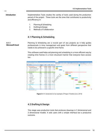 Implementation Tools studies the variety of tools used during the production
period of the project. These tools are the ones that contributes to productivity
and eﬃciency in:
1. Planning & Scheduling
2. Drafting & Design
3. Methods of Collaboration
Introduction
4.1 Planning & Scheduling
4.0 Implementation Tools
Planning & Scheduling are a crucial part of any projects as it help guides
professionals in time management and goals from different perspective that
needs to be achieved in a speciﬁc time frame.
4.1.1
Microsoft Excel
This software used helps aid planning and scheduling in a more eﬃcient way by
creating time frames in a more structural manner that everyone have access
too.
Figure 4.1.1: Screenshot of an example of Project Timeline (Lim, 2019)
4.2 Drafting & Design
This stage uses production tools that produces drawings in 2 dimensional and
3 dimensional models. It aids users with a simple interface but a productive
outcome.
SA
M
PLE
92
 