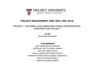 PROJECT MANAGEMENT (ARC 3612 / ARC 3614)
PROJECT 1: DEFINING & DOCUMENTING A MODULAR/RESIDENTIAL
CONSTRUCTION PROJECT
TUTOR
AR NAZARUDIN MASAT
TEAM MEMBERS
ALEX WONG KAI TZE 0303228
GERTRUDE LEE YUE SIEW 0306265
KEE TING TING 0310019
NURUL JANNAH MASTURAH 0310210
SHARIFAH DIYANA SYED HUSSAIN 1006AH78373
SOH YOU SHING 0308010
SURAYYN SELVAN 0309818
 