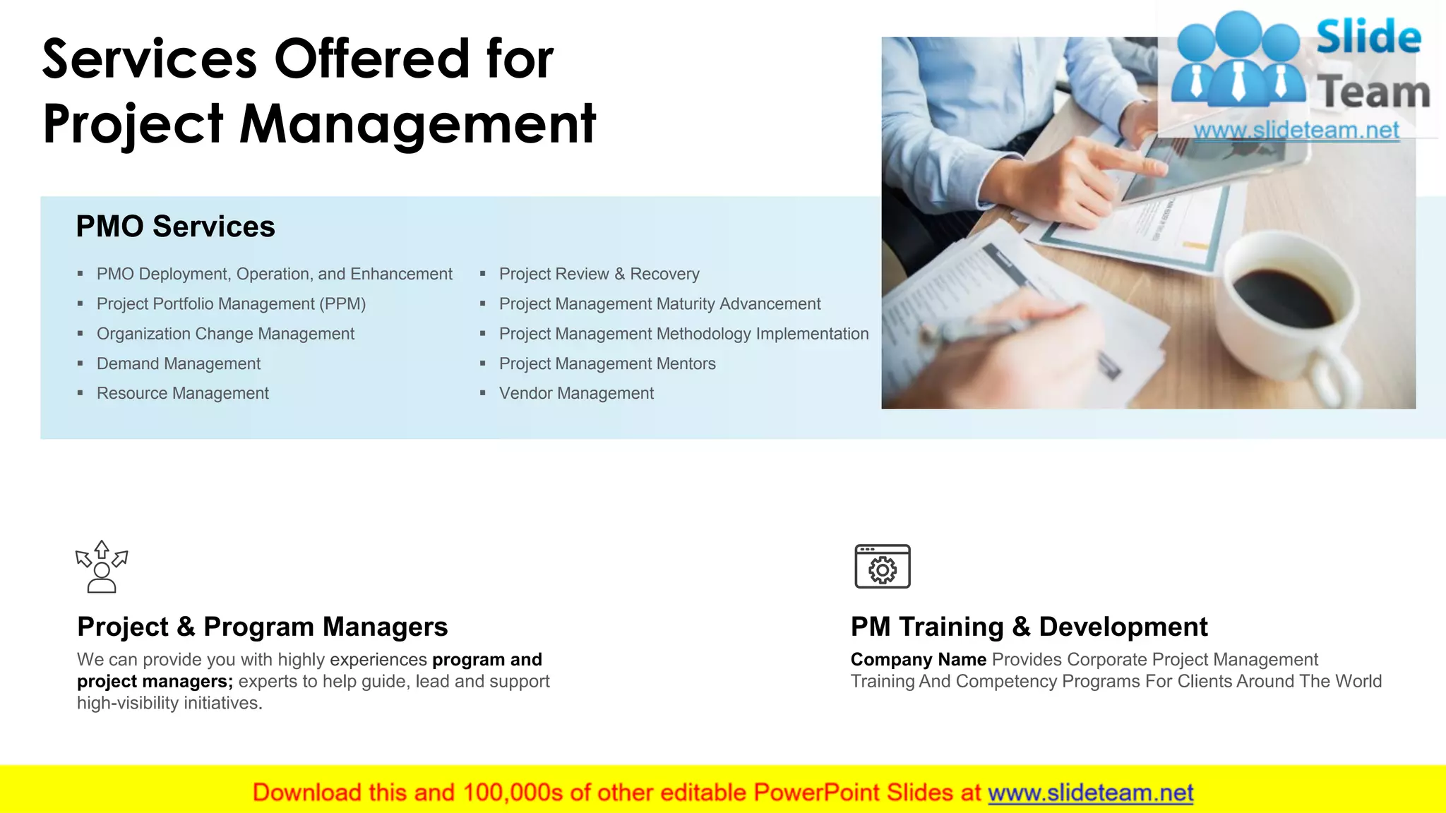 Services Offered for
Project Management
▪ PMO Deployment, Operation, and Enhancement
▪ Project Portfolio Management (PPM)
▪ Organization Change Management
▪ Demand Management
▪ Resource Management
▪ Project Review & Recovery
▪ Project Management Maturity Advancement
▪ Project Management Methodology Implementation
▪ Project Management Mentors
▪ Vendor Management
PMO Services
Company Name Provides Corporate Project Management
Training And Competency Programs For Clients Around The World
PM Training & Development
We can provide you with highly experiences program and
project managers; experts to help guide, lead and support
high-visibility initiatives.
Project & Program Managers
11
 
