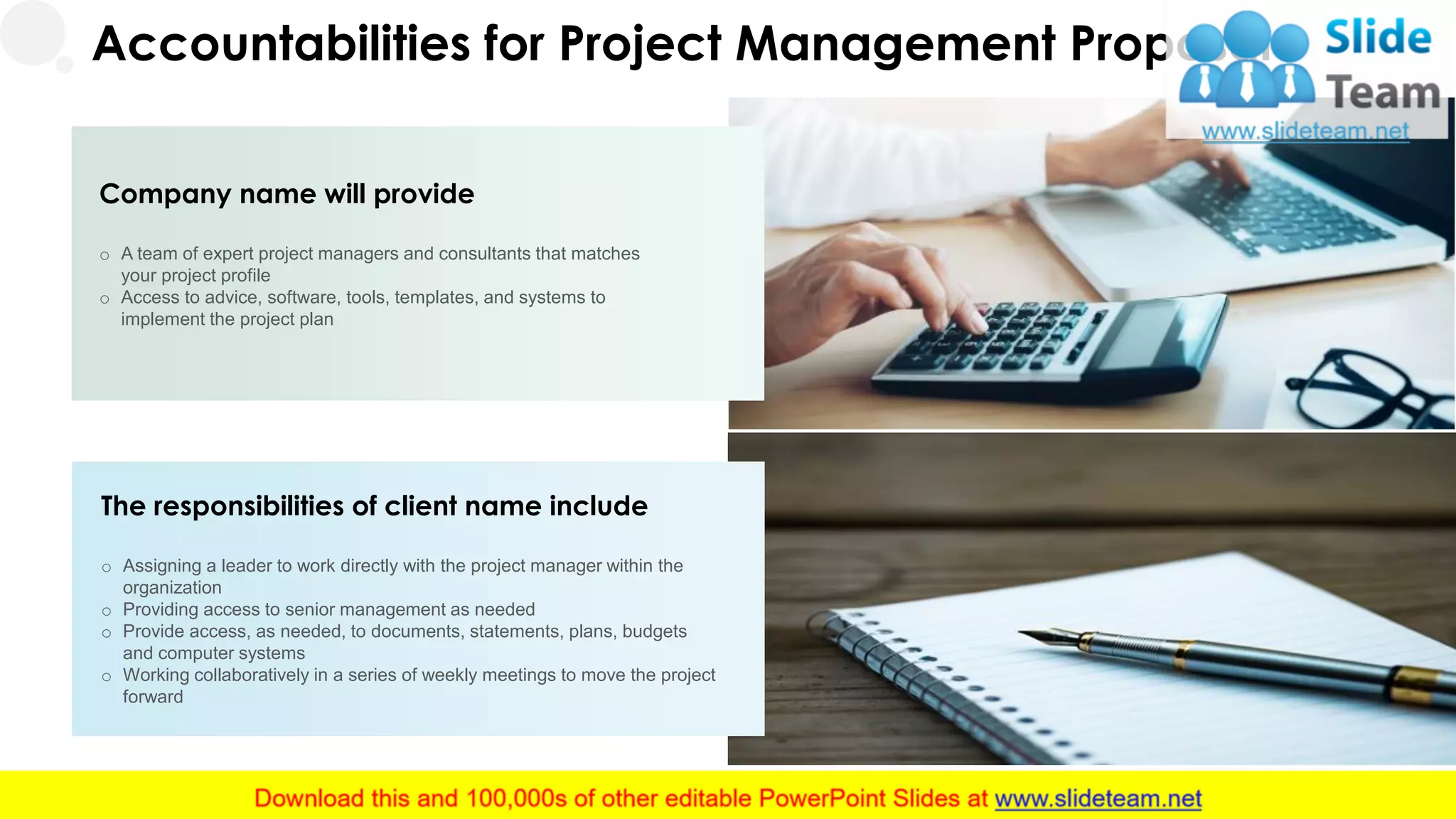 Accountabilities for Project Management Proposal
Company name will provide
o A team of expert project managers and consultants that matches
your project profile
o Access to advice, software, tools, templates, and systems to
implement the project plan
The responsibilities of client name include
o Assigning a leader to work directly with the project manager within the
organization
o Providing access to senior management as needed
o Provide access, as needed, to documents, statements, plans, budgets
and computer systems
o Working collaboratively in a series of weekly meetings to move the project
forward
17
 