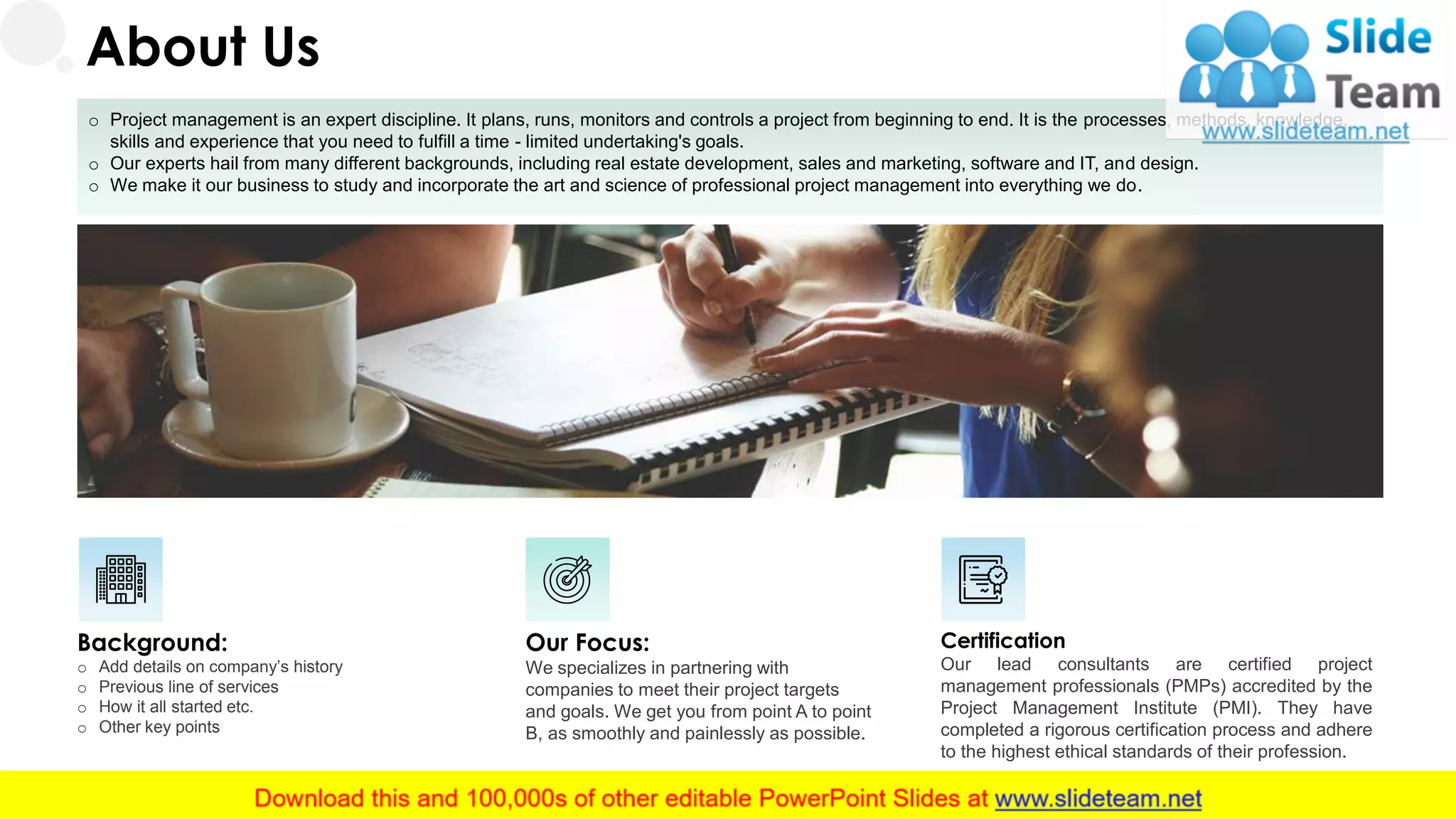 o Project management is an expert discipline. It plans, runs, monitors and controls a project from beginning to end. It is the processes, methods, knowledge,
skills and experience that you need to fulfill a time - limited undertaking's goals.
o Our experts hail from many different backgrounds, including real estate development, sales and marketing, software and IT, and design.
o We make it our business to study and incorporate the art and science of professional project management into everything we do.
Background:
o Add details on company’s history
o Previous line of services
o How it all started etc.
o Other key points
Certification
Our lead consultants are certified project
management professionals (PMPs) accredited by the
Project Management Institute (PMI). They have
completed a rigorous certification process and adhere
to the highest ethical standards of their profession.
Our Focus:
We specializes in partnering with
companies to meet their project targets
and goals. We get you from point A to point
B, as smoothly and painlessly as possible.
About Us
19
 