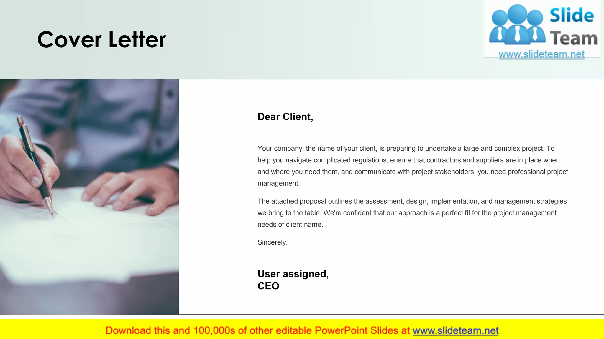 Cover Letter
Dear Client,
Your company, the name of your client, is preparing to undertake a large and complex project. To
help you navigate complicated regulations, ensure that contractors and suppliers are in place when
and where you need them, and communicate with project stakeholders, you need professional project
management.
The attached proposal outlines the assessment, design, implementation, and management strategies
we bring to the table. We're confident that our approach is a perfect fit for the project management
needs of client name.
Sincerely,
User assigned,
CEO
2
 