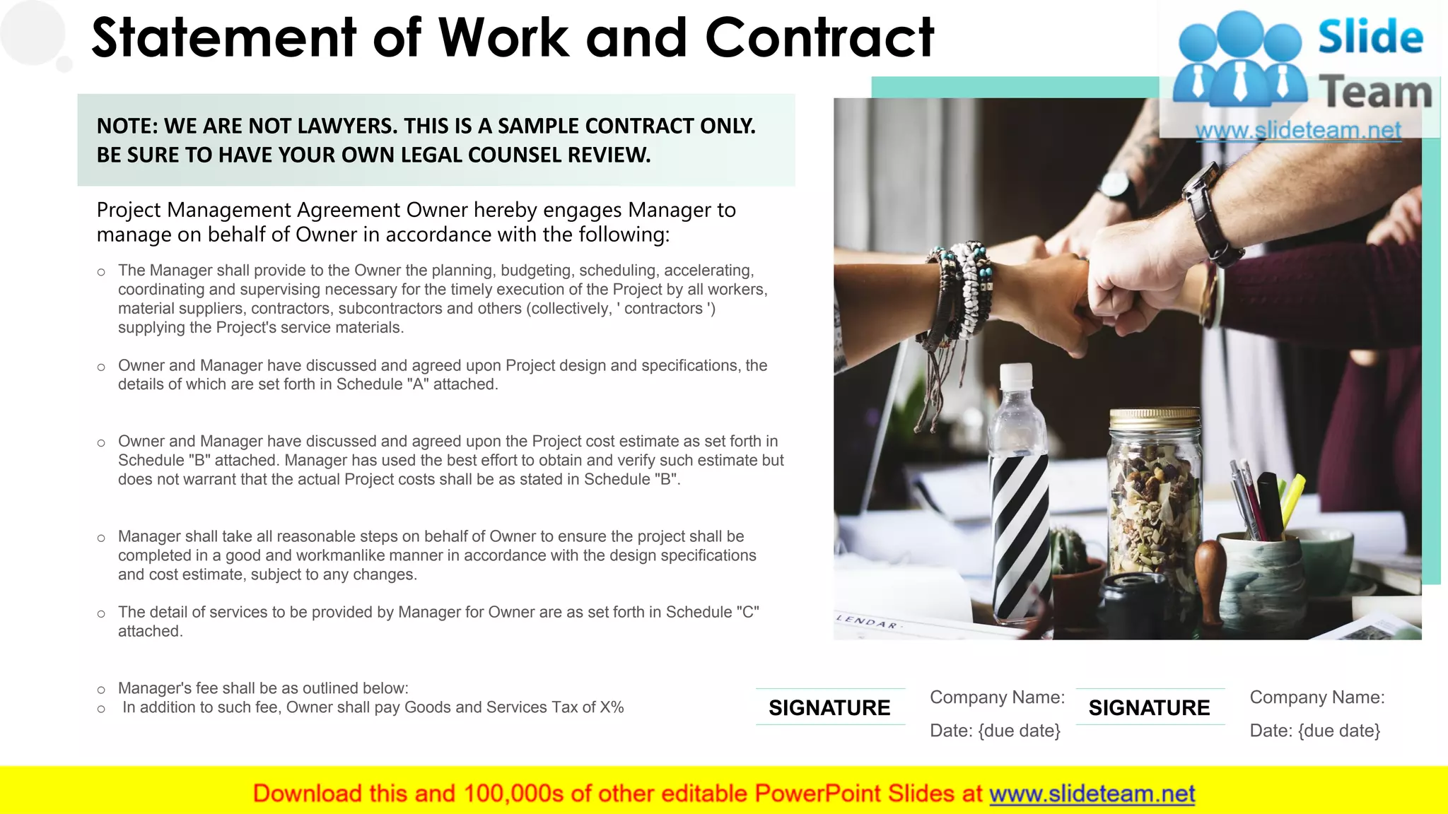 Statement of Work and Contract
Project Management Agreement Owner hereby engages Manager to
manage on behalf of Owner in accordance with the following:
o The Manager shall provide to the Owner the planning, budgeting, scheduling, accelerating,
coordinating and supervising necessary for the timely execution of the Project by all workers,
material suppliers, contractors, subcontractors and others (collectively, ' contractors ')
supplying the Project's service materials.
o Owner and Manager have discussed and agreed upon Project design and specifications, the
details of which are set forth in Schedule "A" attached.
o Owner and Manager have discussed and agreed upon the Project cost estimate as set forth in
Schedule "B" attached. Manager has used the best effort to obtain and verify such estimate but
does not warrant that the actual Project costs shall be as stated in Schedule "B".
o Manager shall take all reasonable steps on behalf of Owner to ensure the project shall be
completed in a good and workmanlike manner in accordance with the design specifications
and cost estimate, subject to any changes.
o The detail of services to be provided by Manager for Owner are as set forth in Schedule "C"
attached.
o Manager's fee shall be as outlined below:
o In addition to such fee, Owner shall pay Goods and Services Tax of X%
NOTE: WE ARE NOT LAWYERS. THIS IS A SAMPLE CONTRACT ONLY.
BE SURE TO HAVE YOUR OWN LEGAL COUNSEL REVIEW.
Company Name:
Date: {due date}
SIGNATURE
Company Name:
Date: {due date}
SIGNATURE
26
 