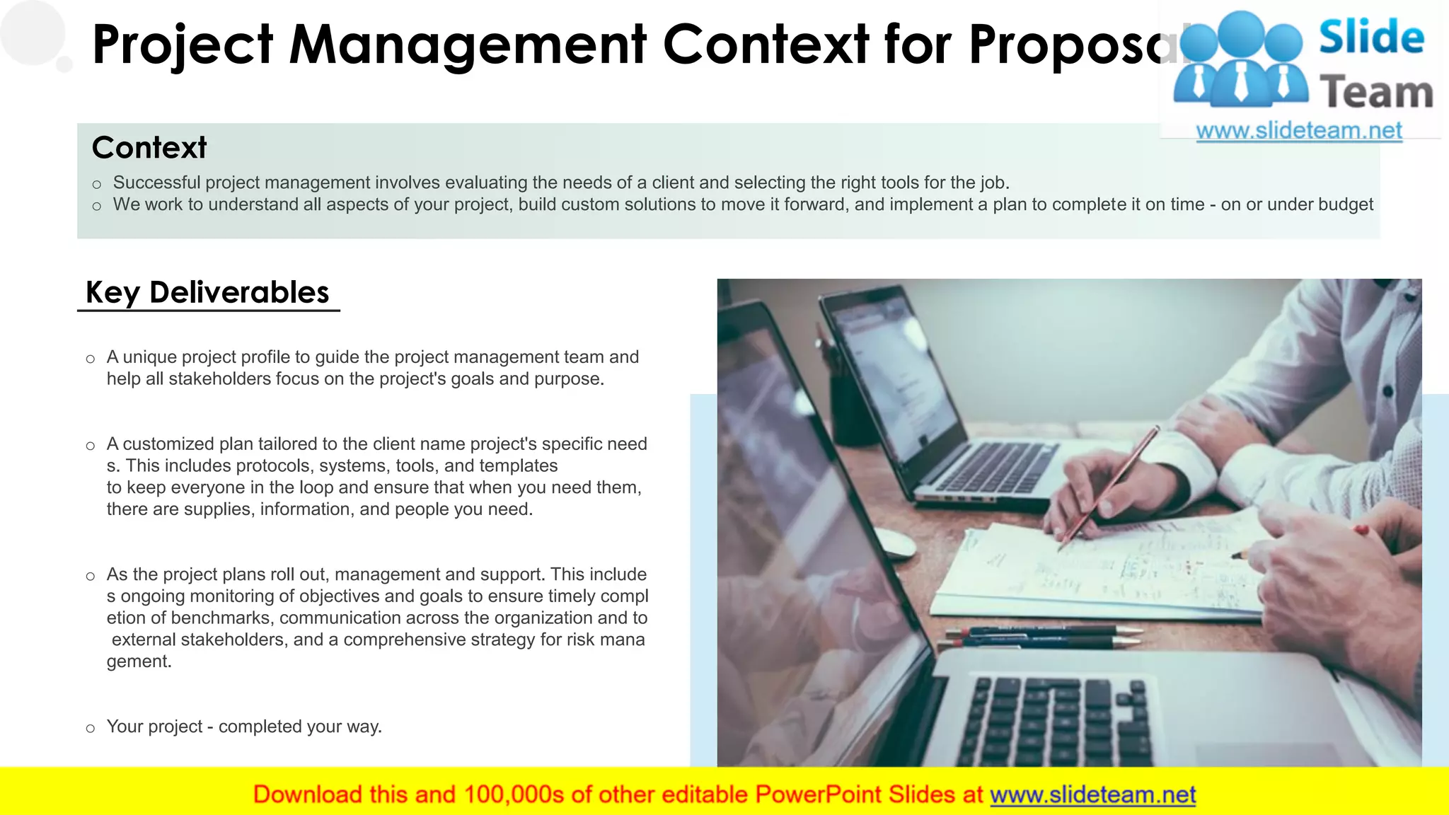 Project Management Context for Proposal
Context
o Successful project management involves evaluating the needs of a client and selecting the right tools for the job.
o We work to understand all aspects of your project, build custom solutions to move it forward, and implement a plan to complete it on time - on or under budget
5
Key Deliverables
o A unique project profile to guide the project management team and
help all stakeholders focus on the project's goals and purpose.
o A customized plan tailored to the client name project's specific need
s. This includes protocols, systems, tools, and templates
to keep everyone in the loop and ensure that when you need them,
there are supplies, information, and people you need.
o As the project plans roll out, management and support. This include
s ongoing monitoring of objectives and goals to ensure timely compl
etion of benchmarks, communication across the organization and to
external stakeholders, and a comprehensive strategy for risk mana
gement.
o Your project - completed your way.
 