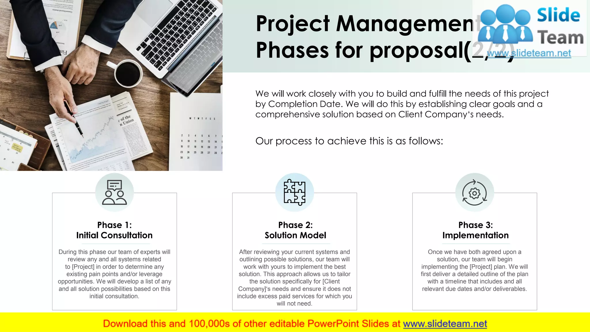 Project Management
Phases for proposal(2/2)
During this phase our team of experts will
review any and all systems related
to [Project] in order to determine any
existing pain points and/or leverage
opportunities. We will develop a list of any
and all solution possibilities based on this
initial consultation.
Phase 1:
Initial Consultation
After reviewing your current systems and
outlining possible solutions, our team will
work with yours to implement the best
solution. This approach allows us to tailor
the solution specifically for [Client
Company]‘s needs and ensure it does not
include excess paid services for which you
will not need.
Phase 2:
Solution Model
Once we have both agreed upon a
solution, our team will begin
implementing the [Project] plan. We will
first deliver a detailed outline of the plan
with a timeline that includes and all
relevant due dates and/or deliverables.
Phase 3:
Implementation
We will work closely with you to build and fulfill the needs of this project
by Completion Date. We will do this by establishing clear goals and a
comprehensive solution based on Client Company‘s needs.
Our process to achieve this is as follows:
7
 