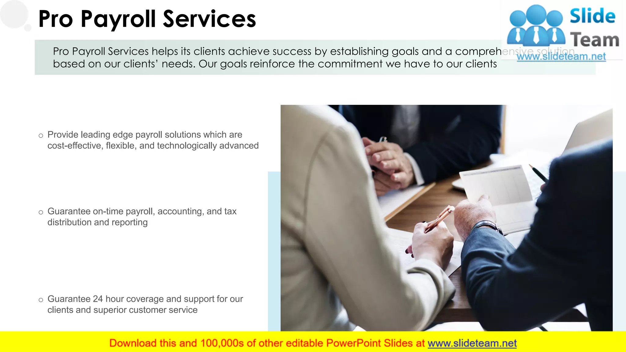 Pro Payroll Services helps its clients achieve success by establishing goals and a comprehensive solution
based on our clients’ needs. Our goals reinforce the commitment we have to our clients
Pro Payroll Services
o Provide leading edge payroll solutions which are
cost-effective, flexible, and technologically advanced
o Guarantee on-time payroll, accounting, and tax
distribution and reporting
o Guarantee 24 hour coverage and support for our
clients and superior customer service
9
 