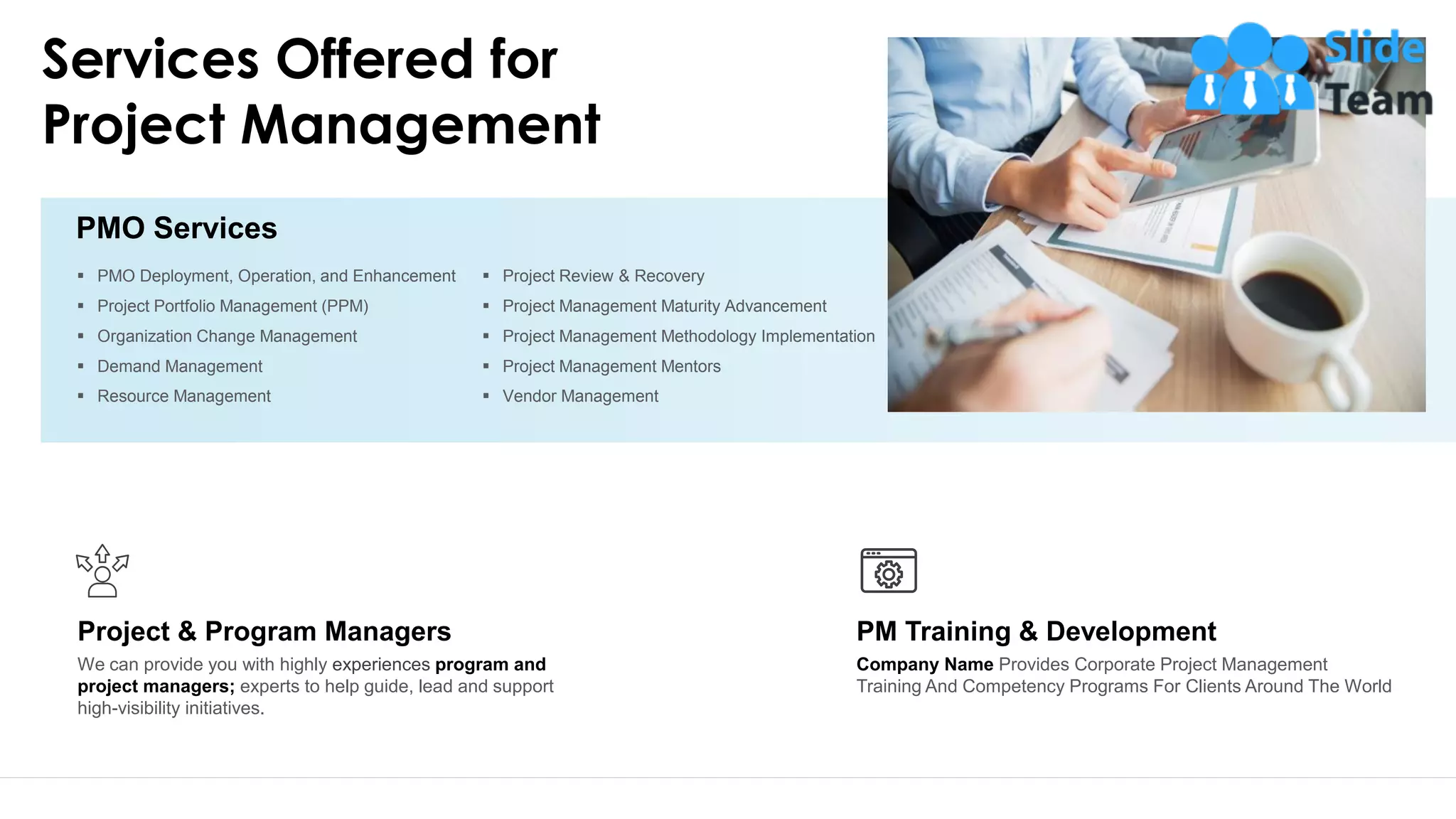 Services Offered for
Project Management
▪ PMO Deployment, Operation, and Enhancement
▪ Project Portfolio Management (PPM)
▪ Organization Change Management
▪ Demand Management
▪ Resource Management
▪ Project Review & Recovery
▪ Project Management Maturity Advancement
▪ Project Management Methodology Implementation
▪ Project Management Mentors
▪ Vendor Management
PMO Services
Company Name Provides Corporate Project Management
Training And Competency Programs For Clients Around The World
PM Training & Development
We can provide you with highly experiences program and
project managers; experts to help guide, lead and support
high-visibility initiatives.
Project & Program Managers
11
 