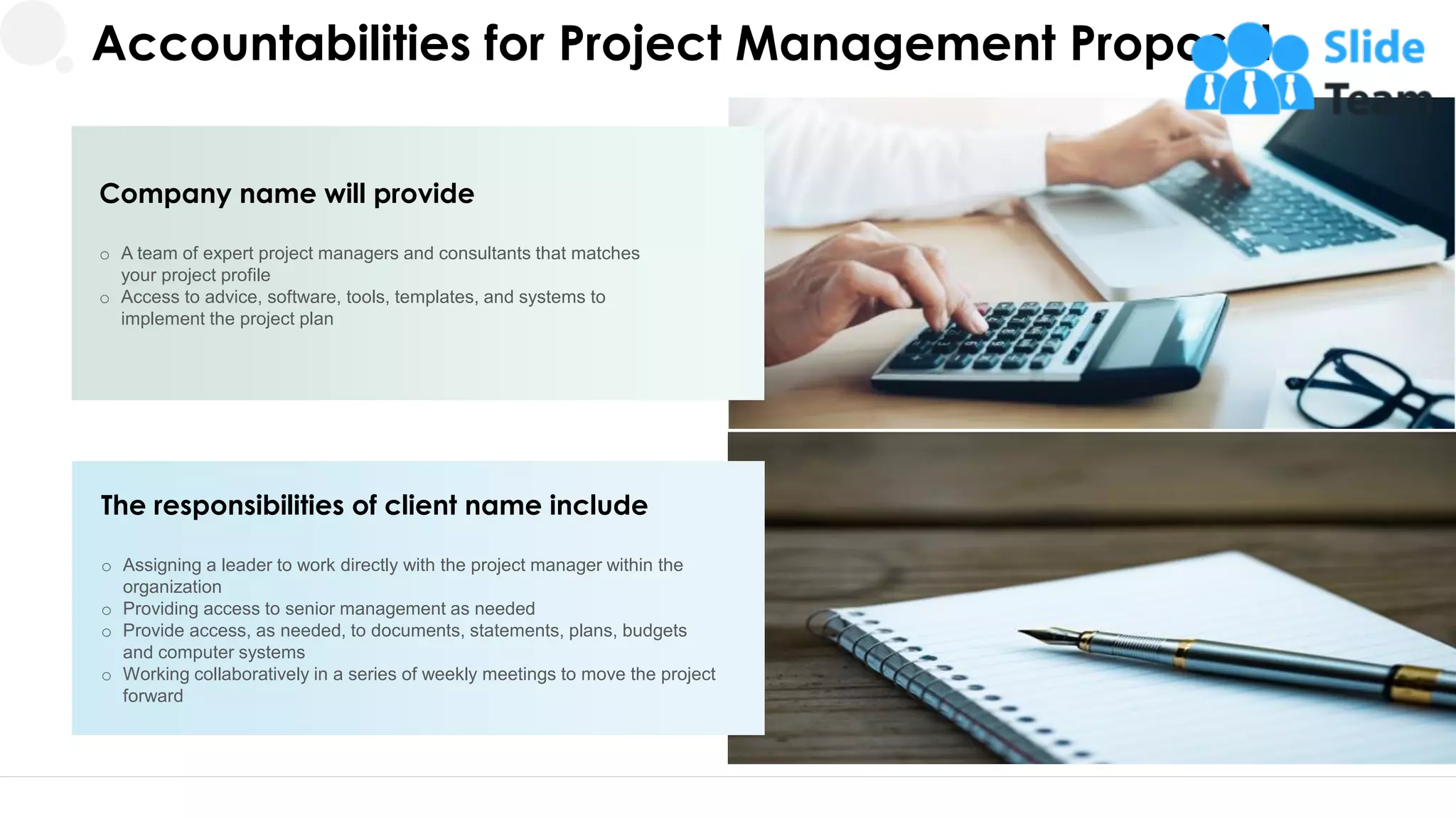 Accountabilities for Project Management Proposal
Company name will provide
o A team of expert project managers and consultants that matches
your project profile
o Access to advice, software, tools, templates, and systems to
implement the project plan
The responsibilities of client name include
o Assigning a leader to work directly with the project manager within the
organization
o Providing access to senior management as needed
o Provide access, as needed, to documents, statements, plans, budgets
and computer systems
o Working collaboratively in a series of weekly meetings to move the project
forward
17
 