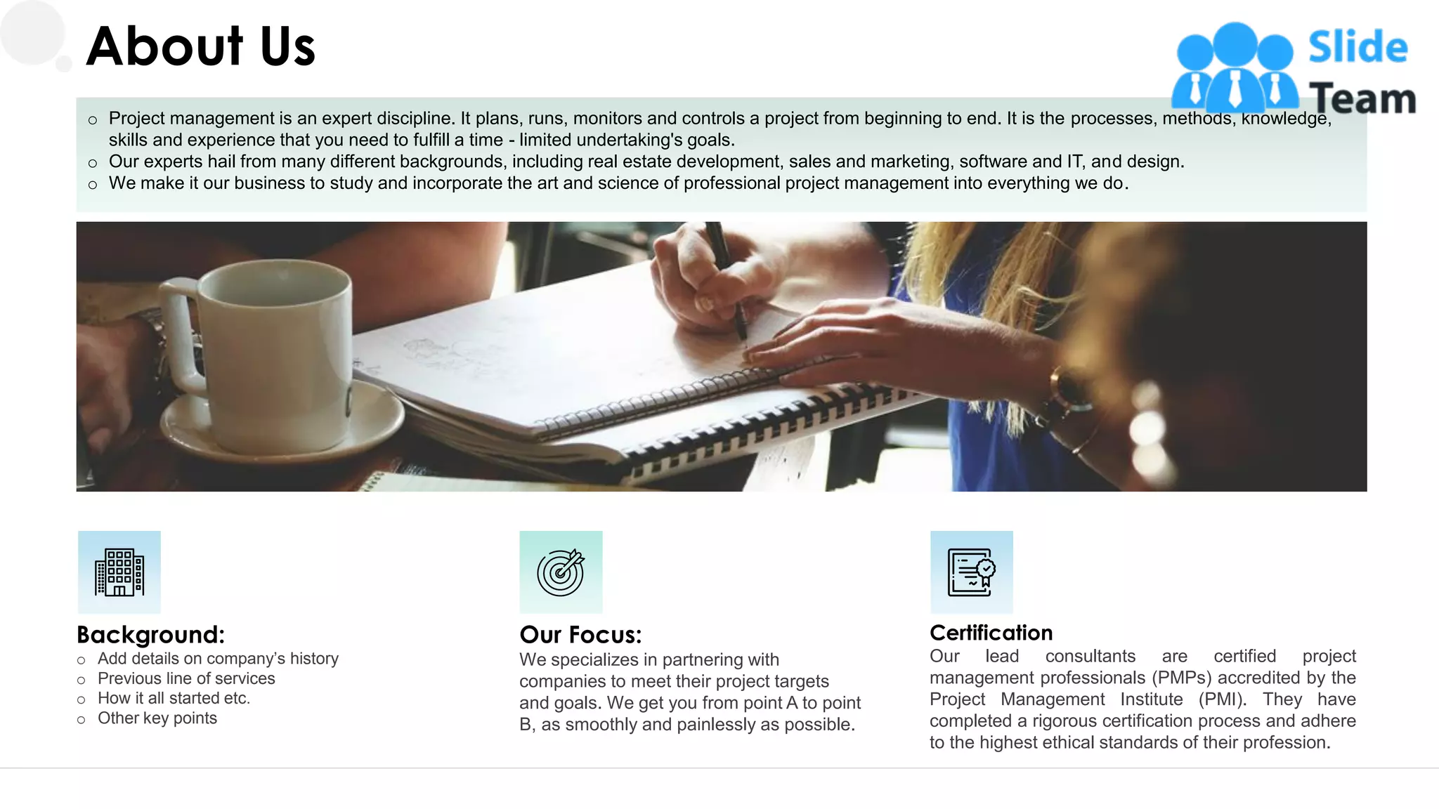 o Project management is an expert discipline. It plans, runs, monitors and controls a project from beginning to end. It is the processes, methods, knowledge,
skills and experience that you need to fulfill a time - limited undertaking's goals.
o Our experts hail from many different backgrounds, including real estate development, sales and marketing, software and IT, and design.
o We make it our business to study and incorporate the art and science of professional project management into everything we do.
Background:
o Add details on company’s history
o Previous line of services
o How it all started etc.
o Other key points
Certification
Our lead consultants are certified project
management professionals (PMPs) accredited by the
Project Management Institute (PMI). They have
completed a rigorous certification process and adhere
to the highest ethical standards of their profession.
Our Focus:
We specializes in partnering with
companies to meet their project targets
and goals. We get you from point A to point
B, as smoothly and painlessly as possible.
About Us
19
 