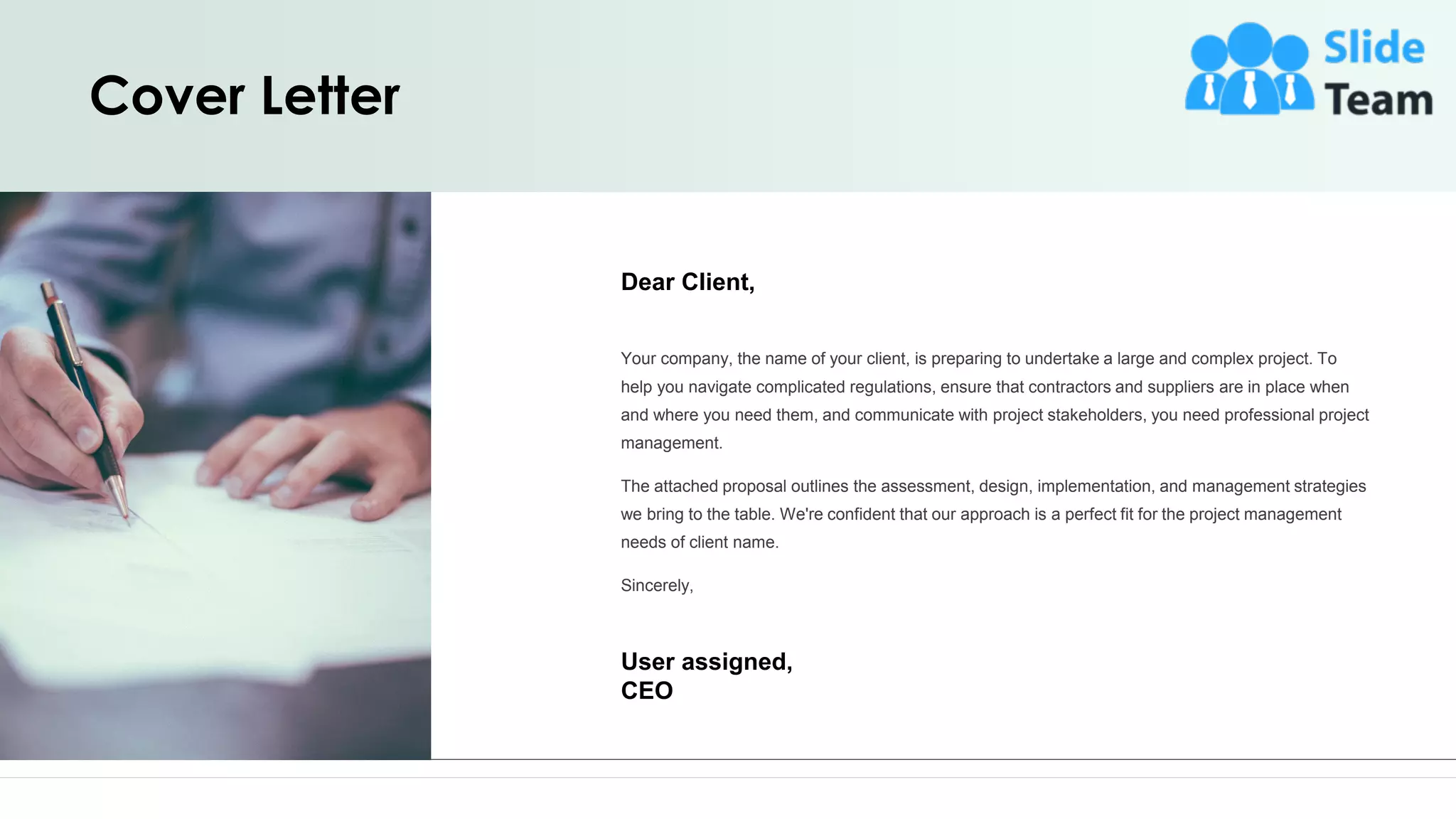 Cover Letter
Dear Client,
Your company, the name of your client, is preparing to undertake a large and complex project. To
help you navigate complicated regulations, ensure that contractors and suppliers are in place when
and where you need them, and communicate with project stakeholders, you need professional project
management.
The attached proposal outlines the assessment, design, implementation, and management strategies
we bring to the table. We're confident that our approach is a perfect fit for the project management
needs of client name.
Sincerely,
User assigned,
CEO
2
 