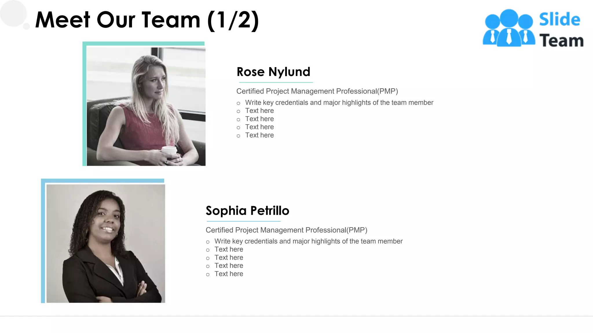 Meet Our Team (1/2)
o Write key credentials and major highlights of the team member
o Text here
o Text here
o Text here
o Text here
Certified Project Management Professional(PMP)
Rose Nylund
o Write key credentials and major highlights of the team member
o Text here
o Text here
o Text here
o Text here
Certified Project Management Professional(PMP)
Sophia Petrillo
20
 