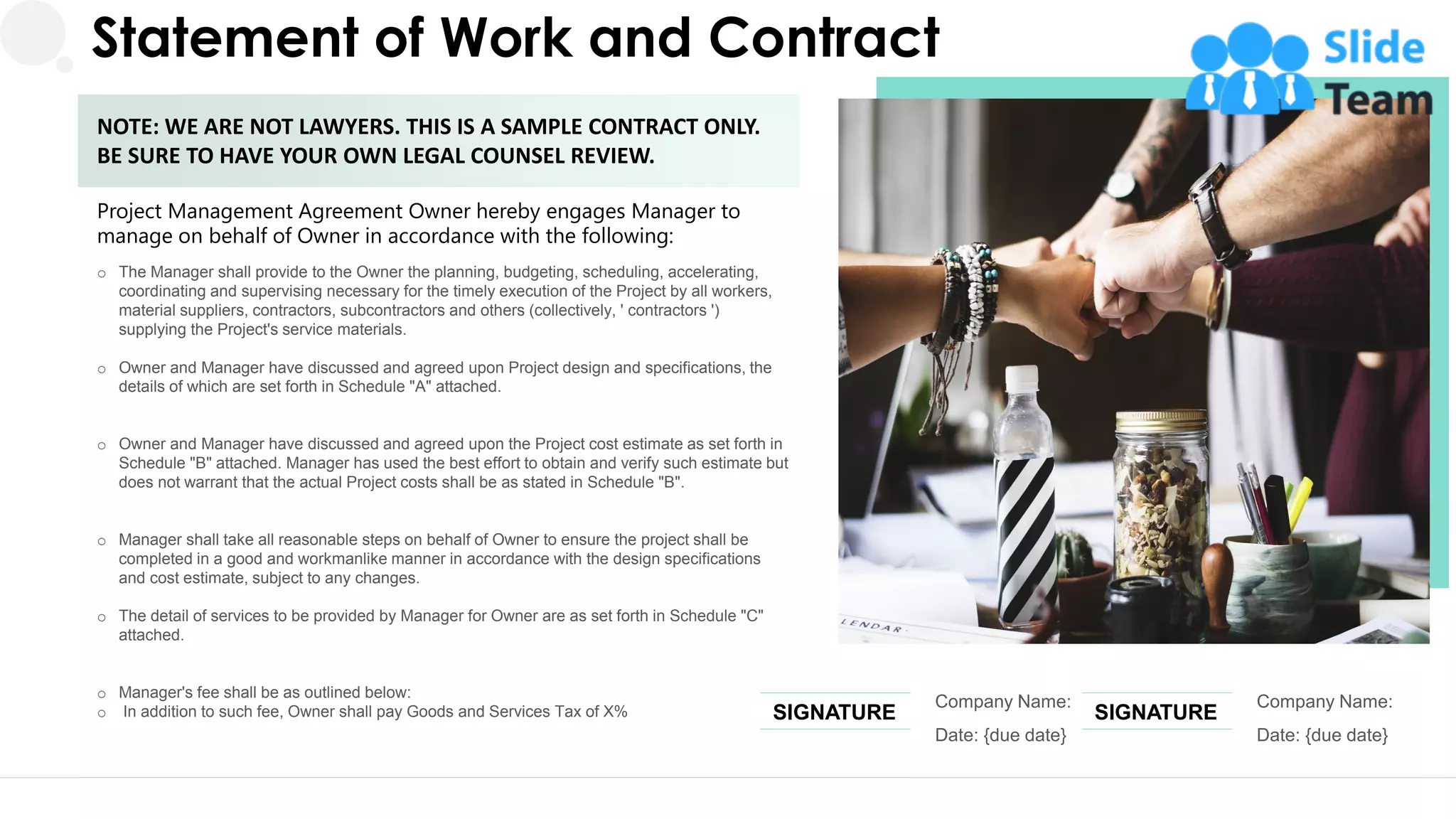 Statement of Work and Contract
Project Management Agreement Owner hereby engages Manager to
manage on behalf of Owner in accordance with the following:
o The Manager shall provide to the Owner the planning, budgeting, scheduling, accelerating,
coordinating and supervising necessary for the timely execution of the Project by all workers,
material suppliers, contractors, subcontractors and others (collectively, ' contractors ')
supplying the Project's service materials.
o Owner and Manager have discussed and agreed upon Project design and specifications, the
details of which are set forth in Schedule "A" attached.
o Owner and Manager have discussed and agreed upon the Project cost estimate as set forth in
Schedule "B" attached. Manager has used the best effort to obtain and verify such estimate but
does not warrant that the actual Project costs shall be as stated in Schedule "B".
o Manager shall take all reasonable steps on behalf of Owner to ensure the project shall be
completed in a good and workmanlike manner in accordance with the design specifications
and cost estimate, subject to any changes.
o The detail of services to be provided by Manager for Owner are as set forth in Schedule "C"
attached.
o Manager's fee shall be as outlined below:
o In addition to such fee, Owner shall pay Goods and Services Tax of X%
NOTE: WE ARE NOT LAWYERS. THIS IS A SAMPLE CONTRACT ONLY.
BE SURE TO HAVE YOUR OWN LEGAL COUNSEL REVIEW.
Company Name:
Date: {due date}
SIGNATURE
Company Name:
Date: {due date}
SIGNATURE
26
 
