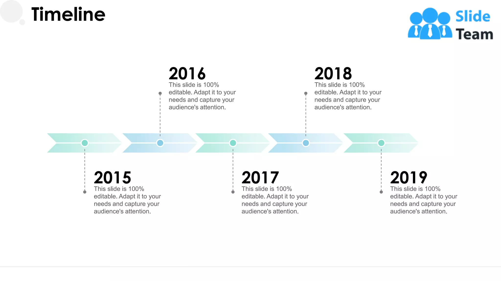 2015
This slide is 100%
editable. Adapt it to your
needs and capture your
audience's attention.
Timeline
2016
This slide is 100%
editable. Adapt it to your
needs and capture your
audience's attention.
2018
This slide is 100%
editable. Adapt it to your
needs and capture your
audience's attention.
2017
This slide is 100%
editable. Adapt it to your
needs and capture your
audience's attention.
2019
This slide is 100%
editable. Adapt it to your
needs and capture your
audience's attention.
30
 