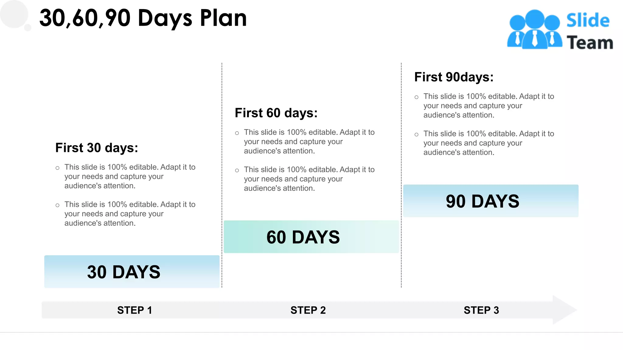 30,60,90 Days Plan
First 60 days:
o This slide is 100% editable. Adapt it to
your needs and capture your
audience's attention.
o This slide is 100% editable. Adapt it to
your needs and capture your
audience's attention.
60 DAYS
First 90days:
o This slide is 100% editable. Adapt it to
your needs and capture your
audience's attention.
o This slide is 100% editable. Adapt it to
your needs and capture your
audience's attention.
90 DAYS
First 30 days:
o This slide is 100% editable. Adapt it to
your needs and capture your
audience's attention.
o This slide is 100% editable. Adapt it to
your needs and capture your
audience's attention.
30 DAYS
STEP 1 STEP 2 STEP 3
31
 
