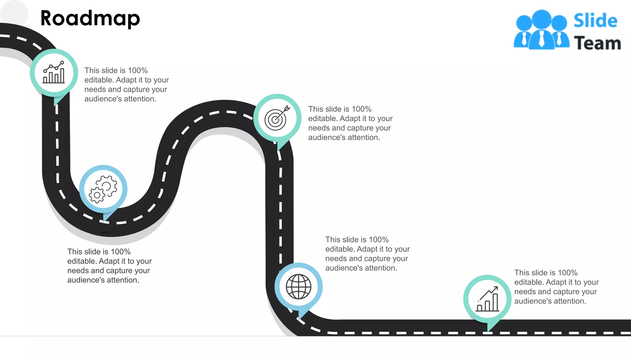 Roadmap
This slide is 100%
editable. Adapt it to your
needs and capture your
audience's attention.
This slide is 100%
editable. Adapt it to your
needs and capture your
audience's attention.
This slide is 100%
editable. Adapt it to your
needs and capture your
audience's attention.
This slide is 100%
editable. Adapt it to your
needs and capture your
audience's attention.
This slide is 100%
editable. Adapt it to your
needs and capture your
audience's attention.
32
 
