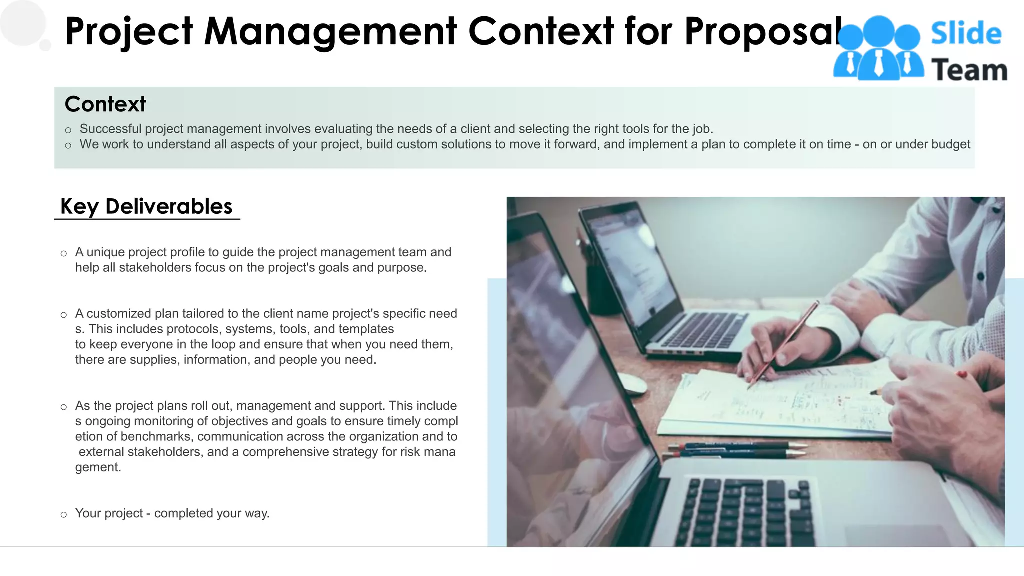Project Management Context for Proposal
Context
o Successful project management involves evaluating the needs of a client and selecting the right tools for the job.
o We work to understand all aspects of your project, build custom solutions to move it forward, and implement a plan to complete it on time - on or under budget
5
Key Deliverables
o A unique project profile to guide the project management team and
help all stakeholders focus on the project's goals and purpose.
o A customized plan tailored to the client name project's specific need
s. This includes protocols, systems, tools, and templates
to keep everyone in the loop and ensure that when you need them,
there are supplies, information, and people you need.
o As the project plans roll out, management and support. This include
s ongoing monitoring of objectives and goals to ensure timely compl
etion of benchmarks, communication across the organization and to
external stakeholders, and a comprehensive strategy for risk mana
gement.
o Your project - completed your way.
 