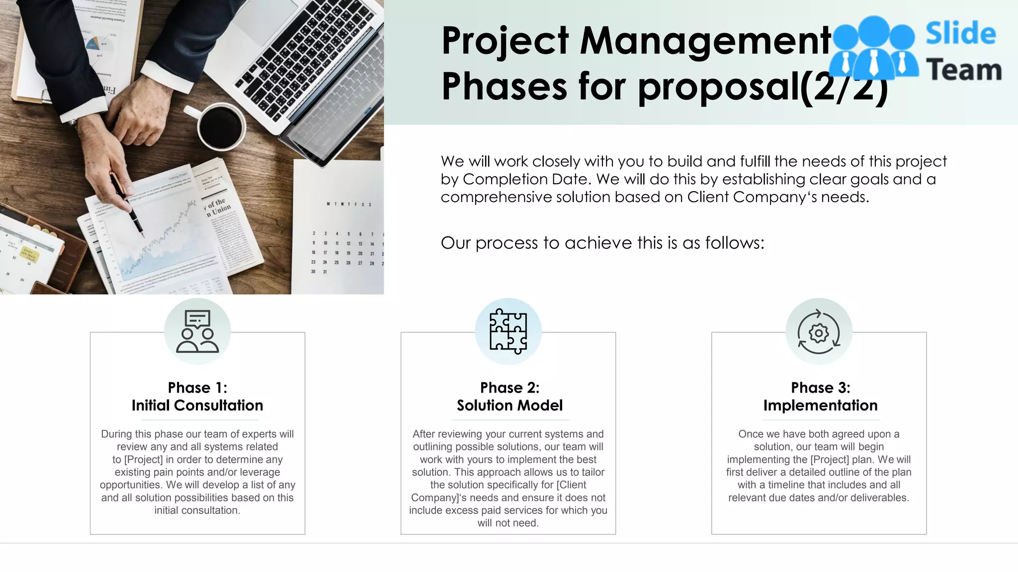 Project Management
Phases for proposal(2/2)
During this phase our team of experts will
review any and all systems related
to [Project] in order to determine any
existing pain points and/or leverage
opportunities. We will develop a list of any
and all solution possibilities based on this
initial consultation.
Phase 1:
Initial Consultation
After reviewing your current systems and
outlining possible solutions, our team will
work with yours to implement the best
solution. This approach allows us to tailor
the solution specifically for [Client
Company]‘s needs and ensure it does not
include excess paid services for which you
will not need.
Phase 2:
Solution Model
Once we have both agreed upon a
solution, our team will begin
implementing the [Project] plan. We will
first deliver a detailed outline of the plan
with a timeline that includes and all
relevant due dates and/or deliverables.
Phase 3:
Implementation
We will work closely with you to build and fulfill the needs of this project
by Completion Date. We will do this by establishing clear goals and a
comprehensive solution based on Client Company‘s needs.
Our process to achieve this is as follows:
7
 