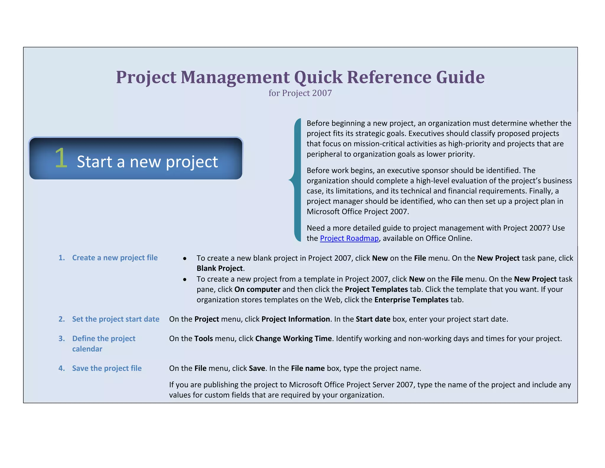 Project Management Quick Reference Guidefor Project 200743224453302000Before beginning a new project, an organization must determine whether the project fits its strategic goals. Executives should classify proposed projects that focus on mission-critical activities as high-priority and projects that are peripheral to organization goals as lower priority.Before work begins, an executive sponsor should be identified. The organization should complete a high-level evaluation of the project’s business case, its limitations, and its technical and financial requirements. Finally, a project manager should be identified, who can then set up a project plan in Microsoft Office Project 2007.Need a more detailed guide to project management with Project 2007? Use the Project Roadmap, available on Office Online.Create a new project fileTo create a new blank project in Project 2007, click New on the File menu. On the New Project task pane, click Blank Project.To create a new project from a template in Project 2007, click New on the File menu. On the New Project task pane, click On computer and then click the Project Templates tab. Click the template that you want. If your organization stores templates on the Web, click the Enterprise Templates tab.Set the project start dateOn the Project menu, click Project Information. In the Start date box, enter your project start date.Define the project calendarOn the Tools menu, click Change Working Time. Identify working and non-working days and times for your project.Save the project fileOn the File menu, click Save. In the File name box, type the project name.If you are publishing the project to Microsoft Office Project Server 2007, type the name of the project and include any values for custom fields that are required by your organization.432943025654000In the planning stage, you devise a workable scheme to accomplish the project’s goals. To do this, you identify the project’s milestones, deliverables, and tasks. This plan can be your work breakdown structure (WBS). You develop and refine the schedule, and identify the resources required to implement the project.Enter tasksOn the View menu, click Gantt Chart. In the Task Name field, enter tasks. Tasks can also include summary tasks, milestones, and WBS items.Outline tasks Create your task hierarchy, including tasks and milestones under summary tasks, which can represent phases or other work divisions. Click a task (or several tasks), and then click the Indent or Outdent button  on the toolbar.Enter durationsClick the Duration field for a task and enter a duration; for example, type 4d to indicate 4 days. To specify a milestone without a duration, type 0d. To indicate that a duration is an estimate, add a question mark; for example, type 6d?.Note   Avoid entering start and finish dates for tasks. Instead, enter a duration and let Project 2007 automatically set these dates, which might change anyway as resources are assigned to tasks.Link tasks to show relationshipsSelect the tasks that you want to link, and then click the Link Tasks button  on the toolbar. To change the default finish-to-start dependency type, double-click the line between the tasks that you want to change, and then select a task link from the Type list.Create deliverablesAfter your project is underway, you might learn that other projects depend on your project as a deliverable. On the Collaborate menu, click Manage Deliverables. This requires Microsoft Office Project Professional 2007.427672534163000Assignments are the associations between specific tasks and the resources needed to complete them. You can assign more than one resource to a task. In addition to work resources (people), you can assign material resources (such as cement) and cost resources (such as travel) to tasks.Define the resource poolOn the View menu, click Resource Sheet. In the Resource Name field, type the names of the resources you will use for this project.If you are using Project Professional, click Build Team from Enterprise on the Tools menu to add resources from the enterprise resource pool.Assign resources to tasksOn the View menu, click Gantt Chart. Select a task to which you want to assign a resource. Click the Assign Resources button . In the Assign Resources dialog box, click the resource names, and then click Assign.You can also assign resources to tasks using the Task Form. While in the Gantt Chart view, click Split on the Windows menu.Enter the amount of work resources spend on tasksWhen scheduling tasks, project managers sometimes prefer to enter the amount of work (or the amount of labor) needed to complete a task, rather than the duration for the task. Entering work reflects real-world scheduling.To enter work hours for resources assigned to tasks, add the Work column to the Gantt Chart view. On the Insert menu, click Column.Know your task typeAs soon as you assign resources, Project 2007 determines how to schedule the task based on the task type. You might actually see durations change as resources are assigned to tasks.How task types workWork, duration, and units (% allocation) are determined by the formula: Work = Duration * Units.In a . . .If you revise work . . .If you revise duration . . .If you revise units . . .Fixed units taskDuration changesWork changesDuration changesFixed work taskDuration changes Units changeDuration  changesFixed duration taskUnits changeWork changesWork changesTo set a default task type for the entire project, click Options on the Tools menu, and then click the Schedule tab. In the Default task type box, select Fixed Units (the default), Fixed Duration, or Fixed Work.To change the task type for an individual task, select the task, and then click the Task Information button . Click the Advanced tab, and then in the Task type box, click the task type that you want to create.Identify factors affecting task schedulesYou can use Project 2007 to help you understand how changes to one task can affect the rest of the project and to track schedule changes. On the View menu, click Show Change Highlighting.You can view more detailed task scheduling and change information using task drivers. Select a task and then click Task Drivers .428688540894000Create a baseline or an interim plan so that later you can compare your up-to-date schedule to your baseline. Saving a baseline plan enables you to identify and solve discrepancies and plan more accurately for similar future projects.Save the baseline planAfter your project plan is solidly in place for the finish date, budget, and scope, you can submit the plan for approval. Once it has been approved, save the baseline plan. On the Tools menu, point to Tracking and then click Set Baseline.View baseline data in a Gantt Chart viewOn the View menu, click Tracking Gantt. In the chart area, the baseline information is shown as the lower of the two Gantt bars for each task.View baseline data in a tableOn the View menu, point to Table, and then select Variance. This table includes fields for baseline and variance start and finish.42830754889500Updating the progress of your project is the only way to make sure it stays on track as work is performed. The focus at this point is on managing changes, updating the schedule, tracking progress, and communicating project information.Note  Project 2007 tracks three sets of dates: current, baseline, and actual. When you first set the baseline, current = baseline. When a task is 100% complete, current = actual. Baseline, current, and actual values exist for the start date, finish date, duration, cost, and work.Manage changesManaging changes involves modifying durations, dates, dependencies, resource assignments, or tasks based on requested changes or new information. Keep the current fields up to date and compare them to the baseline.Track actual dates and durationsIt’s best to decide on a single method for tracking progress. You can enter percentage complete, actual start and finish dates, actual and remaining durations, or actual and remaining work.Select the task for which you want to enter actual progress. On the Tools menu, point to Tracking, and then click Update Tasks. In the Update Tasks dialog box, enter progress data in the fields that match your tracking method.Track actual hours and costsIf you want to enter actual and remaining work hours or costs, use the tracking table. On the View menu, point to Table, and then click Tracking. Enter progress data in the Act. Work or Act. Cost fields for the task.You can also use the tracking table to enter percent complete, actual start and finish dates, and actual and remaining duration.428879028956000Keep stakeholders and team members up-to-date on project progress by providing them with access to online or printed views and reports.Project 2007 provides many ways to print and distribute both detailed and overview information project information quickly and efficiently.Format a view for printingOn the Format menu, click Text Styles or Bar Styles to set up styles that will apply to multiple tasks. Or, on the Format menu, click Font or Bar to format individual elements for a specific task. Click Timescale, Gridlines, or Layout on the Format menu to change those aspects of the current view.Print a view as a reportSet up the current view the way that you want it to look when printed. On the File menu, click Print Preview to check the view layout. To print the view, click Print.Generate a reportOn the Report menu, click Visual Reports to see your project’s data in PivotTable reports in Microsoft Office Excel 2007 and PivotDiagram views in Microsoft Office Visio Professional 2007.You can also view basic reports that don’t require Excel or Visio. On the Report menu, click Reports. Double-click a report category, and then double-click the predefined report. Enter any requested information. A preview of the report appears. To print the report, click Print.Add a field (column) to a tableClick anywhere in a column to the left of where you want to insert a new column. On the Insert menu, click Column. In the Field name box, click the name of the field that you want to add as a new column.Customize viewsOn the View menu, click More Views. Click New or Edit. In the View Definition dialog box, specify the table, group, and filter that you want to use to define the view.Customize tablesOn the View menu, point to Table, and then click More Tables. Click New or Edit. In the Table Definition dialog box, specify the information that you want to include in the table.Customize groupsOn the Project menu, point to Group by, and then click More Groups. Click New or Edit. In the Group Definition dialog box, specify how you want to group project information.Customize filtersOn the Project menu, point to Filtered for and then click More Filters. Click New or Edit. In the Filter Definition dialog box, specify how you want to filter project information.42735504254500Just because your project is almost finished doesn’t mean that your work is done. You still need to resolve any final project details and obtain customer acceptance of final deliverables. Conduct a “lessons learned” session, recording information about areas for improvement and best practices. Make any final updates to the project plan. Finally, archive the project plan according to your organization’s guidelines.Create a final reportOn the Report menu, click Visual Reports to see your project’s data in PivotTable reports in Excel 2007 and PivotDiagram views in Visio Professional 2007.You can also view basic reports that don’t require Excel or Visio. On the Report menu, click Reports. Double-click a report category, and then double-click the predefined report. Enter any requested information. A preview of the report appears. To print the report, click Print.Save a project as a templateAfter completing a project, you should leverage what you’ve learned in the project by making it a template for future projects. On the File menu, click Save As, and then in the Save As Type box, click Template.