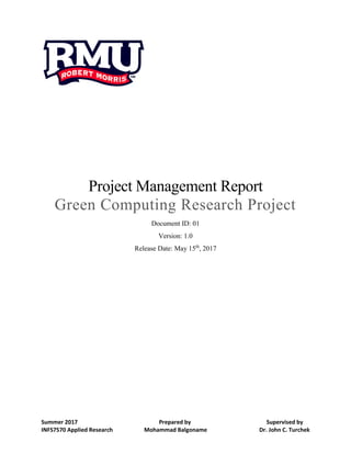 Summer 2017 Prepared by Supervised by
INFS7570 Applied Research Mohammad Balgoname Dr. John C. Turchek
Project Management Report
Green Computing Research Project
Document ID: 01
Version: 1.0
Release Date: May 15th
, 2017
 