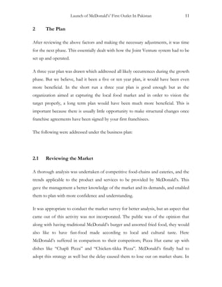 Launch of McDonald’s’ First Outlet In Pakistan 11
2 The Plan
After reviewing the above factors and making the necessary adjustments, it was time
for the next phase. This essentially dealt with how the Joint Venture system had to be
set up and operated.
A three year plan was drawn which addressed all likely occurrences during the growth
phase. But we believe, had it been a five or ten year plan, it would have been even
more beneficial. In the short run a three year plan is good enough but as the
organization aimed at capturing the local food market and in order to vision the
target properly, a long term plan would have been much more beneficial. This is
important because there is usually little opportunity to make structural changes once
franchise agreements have been signed by your first franchisees.
The following were addressed under the business plan:
2.1 Reviewing the Market
A thorough analysis was undertaken of competitive food-chains and eateries, and the
trends applicable to the product and services to be provided by McDonald’s. This
gave the management a better knowledge of the market and its demands, and enabled
them to plan with more confidence and understanding.
It was appropriate to conduct the market survey for better analysis, but an aspect that
came out of this activity was not incorporated. The public was of the opinion that
along with having traditional McDonald’s burger and assorted fried food, they would
also like to have fast-food made according to local and cultural taste. Here
McDonald’s suffered in comparison to their competitors; Pizza Hut came up with
dishes like “Chapli Pizza” and “Chicken-tikka Pizza”. McDonald’s finally had to
adopt this strategy as well but the delay caused them to lose out on market share. In
 