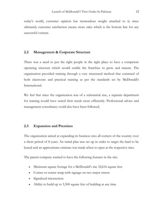 Launch of McDonald’s’ First Outlet In Pakistan 12
today’s world, customer opinion has tremendous weight attached to it; since
ultimately customer satisfaction means more sales which is the bottom line for any
successful venture.
2.2 Management & Corporate Structure
There was a need to put the right people in the right place to have a competent
operating structure which would enable the franchise to grow and mature. The
organization provided training through a very structured method that consisted of
both classroom and practical training as per the standards set by McDonald's
International.
We feel that since the organization was of a substantial size, a separate department
for training would have suited their needs more efficiently. Professional advice and
management consultancy could also have been followed.
2.3 Expansion and Premises
The organization aimed at expanding its business into all corners of the country over
a short period of 8 years. An initial plan was set up in order to target the land to be
leased and an approximate estimate was made when to open at the respective sites.
The parent company wanted to have the following features in the site:
• Minimum square footage for a McDonald’s site 32,616 square feet
• Corner or corner wrap with signage on two major streets
• Signalized intersection
• Ability to build up to 5,500 square feet of building at any time
 