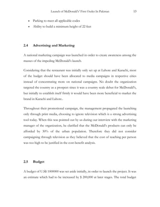 Launch of McDonald’s’ First Outlet In Pakistan 13
• Parking to meet all applicable codes
• Ability to build a minimum height of 22 feet
2.4 Advertising and Marketing
A national marketing campaign was launched in order to create awareness among the
masses of the impeding McDonald’s launch.
Considering that the restaurant was initially only set up at Lahore and Karachi, most
of the budget should have been allocated to media campaigns in respective cities
instead of concentrating more on national campaigns. No doubt the organization
targeted the country as a prospect since it was a country scale debut for McDonald’s,
but initially to establish itself firmly it would have been more beneficial to market the
brand in Karachi and Lahore..
Throughout their promotional campaign, the management propagated the launching
only through print media, choosing to ignore television which is a strong advertising
tool today. When this was pointed out by us during our interview with the marketing
manager of the organization, he clarified that the McDonald’s products can only be
afforded by 30% of the urban population. Therefore they did not consider
campaigning through television as they believed that the cost of reaching per person
was too high to be justified in the cost-benefit analysis.
2.5 Budget
A budget of U.S$ 1000000 was set aside initially, in order to launch the project. It was
an estimate which had to be increased by $ 200,000 at later stages. The total budget
 