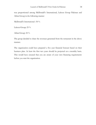 Launch of McDonald’s’ First Outlet In Pakistan 14
was proportioned among McDonald’s International, Lakson Group Pakistan and
Akbar Group in the following manner
McDonald’s International : 50 %
Lakson Group: 25 %
Akbar Group: 25 %
The group decided to share the revenues generated from the restaurant in the above
manner.
The organization could have prepared a five year financial forecast based on their
business plan. At least the first two years should be projected on a monthly basis.
This would have ensured that you are aware of your own financing requirements
before you start the organization.
 