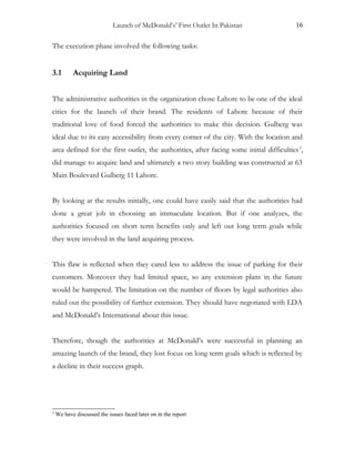 Launch of McDonald’s’ First Outlet In Pakistan 16
The execution phase involved the following tasks:
3.1 Acquiring Land
The administrative authorities in the organization chose Lahore to be one of the ideal
cities for the launch of their brand. The residents of Lahore because of their
traditional love of food forced the authorities to make this decision. Gulberg was
ideal due to its easy accessibility from every corner of the city. With the location and
area defined for the first outlet, the authorities, after facing some initial difficulties3
,
did manage to acquire land and ultimately a two story building was constructed at 63
Main Boulevard Gulberg 11 Lahore.
By looking at the results initially, one could have easily said that the authorities had
done a great job in choosing an immaculate location. But if one analyzes, the
authorities focused on short term benefits only and left out long term goals while
they were involved in the land acquiring process.
This flaw is reflected when they cared less to address the issue of parking for their
customers. Moreover they had limited space, so any extension plans in the future
would be hampered. The limitation on the number of floors by legal authorities also
ruled out the possibility of further extension. They should have negotiated with LDA
and McDonald’s International about this issue.
Therefore, though the authorities at McDonald’s were successful in planning an
amazing launch of the brand, they lost focus on long term goals which is reflected by
a decline in their success graph.
3
We have discussed the issues faced later on in the report
 