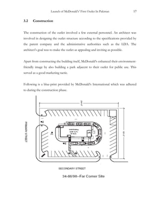 Launch of McDonald’s’ First Outlet In Pakistan 17
3.2 Construction
The construction of the outlet involved a few external personnel. An architect was
involved in designing the outlet structure according to the specifications provided by
the parent company and the administrative authorities such as the LDA. The
architect’s goal was to make the outlet as appealing and inviting as possible.
Apart from constructing the building itself, McDonald’s enhanced their environment-
friendly image by also building a park adjacent to their outlet for public use. This
served as a good marketing tactic.
Following is a blue-print provided by McDonald’s International which was adhered
to during the construction phase.
 